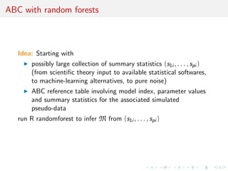 ABC model choice 
ABC model choice 
A) Generate large set of 
(m, , z) from the 
Bayesian predictive, 
(m)m()fm(zj) 
B) Keep particles (m, , z) 
such that 
((y), (z)) 6  
C) For each m, return 
cpm = proportion of m 
among remaining 
particles 
If  tuned towards k resulting 
particles, then cpm k-nearest 
neighbor estimate of 
 
fM = m 
P 
	 