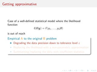 ned statistical model where the likelihood 
function 
`(jy) = f (y1, . . . , ynj) 
I is (really!) not available in closed form 
I cannot (easily!) be either completed or demarginalised 
I cannot be (at all!) estimated by an unbiased estimator 
I examples of latent variable models of high dimension, 
including combinatorial structures (trees, graphs), missing 
constant f (xj) = g(y, ) 
 
Z() (eg. Markov random  