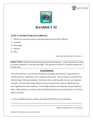 HANDOUT #2
STEP 4: ITEMS/TASKS [EXAMPLES]
1. Which river runs from north to south and empties into the Gulf of Mexico?
A. Columbia
B. Mississippi
C. Potomac
D. Ohio
(0001.SOS.GR4.POST.MC-LV1-GEO2.1)

DIRECTIONS: Read the following information about the rainforest. Use the information to help
you answer Question 2 in the space provided. This question is worth two (2) points towards your
overall score.
In the Rainforest
Life in the rainforest is wet and wild. Rainforests are jungle areas that have a large amount of
rainfall each year. Rainforests cover a small part of this earth. They are home to over half of the
different types of animals and plants. Rainforests are not only beautiful, but also very important
to people. We get food from the rainforest such as chocolate and cinnamon. Rainforests also
have ingredients for many medicines. Even though rainforests are important, many are being cut
down. Many people are working to make sure that the rainforests are saved because we will need
them in the future.

2. In two complete sentences, explain why people should help save the rainforests.
______________________________________________________________________________
______________________________________________________________________________
(0002.SCI.GR5.POST.SA-LV2-STD2.2A)
Handout #2-Building the Assessment-Examples
1

 