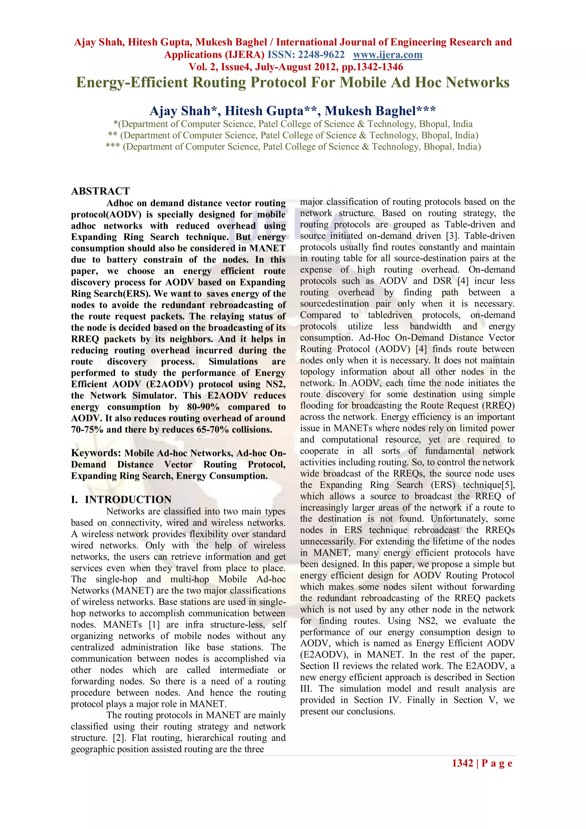 Ajay Shah, Hitesh Gupta, Mukesh Baghel / International Journal of Engineering Research and
                  Applications (IJERA) ISSN: 2248-9622 www.ijera.com
                       Vol. 2, Issue4, July-August 2012, pp.1342-1346
 Energy-Efficient Routing Protocol For Mobile Ad Hoc Networks
                    Ajay Shah*, Hitesh Gupta**, Mukesh Baghel***
          *(Department of Computer Science, Patel College of Science & Technology, Bhopal, India
        ** (Department of Computer Science, Patel College of Science & Technology, Bhopal, India)
        *** (Department of Computer Science, Patel College of Science & Technology, Bhopal, India)



ABSTRACT
         Adhoc on demand distance vector routing          major classification of routing protocols based on the
protocol(AODV) is specially designed for mobile           network structure. Based on routing strategy, the
adhoc networks with reduced overhead using                routing protocols are grouped as Table-driven and
Expanding Ring Search technique. But energy               source initiated on-demand driven [3]. Table-driven
consumption should also be considered in MANET            protocols usually find routes constantly and maintain
due to battery constrain of the nodes. In this            in routing table for all source-destination pairs at the
paper, we choose an energy efficient route                expense of high routing overhead. On-demand
discovery process for AODV based on Expanding             protocols such as AODV and DSR [4] incur less
Ring Search(ERS). We want to saves energy of the          routing overhead by finding path between a
nodes to avoide the redundant rebroadcasting of           sourcedestination pair only when it is necessary.
the route request packets. The relaying status of         Compared to tabledriven protocols, on-demand
the node is decided based on the broadcasting of its      protocols utilize less bandwidth and energy
RREQ packets by its neighbors. And it helps in            consumption. Ad-Hoc On-Demand Distance Vector
reducing routing overhead incurred during the             Routing Protocol (AODV) [4] finds route between
route discovery process. Simulations are                  nodes only when it is necessary. It does not maintain
performed to study the performance of Energy              topology information about all other nodes in the
Efficient AODV (E2AODV) protocol using NS2,               network. In AODV, each time the node initiates the
the Network Simulator. This E2AODV reduces                route discovery for some destination using simple
energy consumption by 80-90% compared to                  flooding for broadcasting the Route Request (RREQ)
AODV. It also reduces routing overhead of around          across the network. Energy efficiency is an important
70-75% and there by reduces 65-70% collisions.            issue in MANETs where nodes rely on limited power
                                                          and computational resource, yet are required to
Keywords: Mobile Ad-hoc Networks, Ad-hoc On-              cooperate in all sorts of fundamental network
Demand Distance Vector Routing Protocol,                  activities including routing. So, to control the network
Expanding Ring Search, Energy Consumption.                wide broadcast of the RREQs, the source node uses
                                                          the Expanding Ring Search (ERS) technique[5],
I. INTRODUCTION                                           which allows a source to broadcast the RREQ of
          Networks are classified into two main types     increasingly larger areas of the network if a route to
based on connectivity, wired and wireless networks.       the destination is not found. Unfortunately, some
A wireless network provides flexibility over standard     nodes in ERS technique rebroadcast the RREQs
wired networks. Only with the help of wireless            unnecessarily. For extending the lifetime of the nodes
networks, the users can retrieve information and get      in MANET, many energy efficient protocols have
services even when they travel from place to place.       been designed. In this paper, we propose a simple but
The single-hop and multi-hop Mobile Ad-hoc                energy efficient design for AODV Routing Protocol
Networks (MANET) are the two major classifications        which makes some nodes silent without forwarding
of wireless networks. Base stations are used in single-   the redundant rebroadcasting of the RREQ packets
hop networks to accomplish communication between          which is not used by any other node in the network
nodes. MANETs [1] are infra structure-less, self          for finding routes. Using NS2, we evaluate the
organizing networks of mobile nodes without any           performance of our energy consumption design to
centralized administration like base stations. The        AODV, which is named as Energy Efficient AODV
communication between nodes is accomplished via           (E2AODV), in MANET. In the rest of the paper,
other nodes which are called intermediate or              Section II reviews the related work. The E2AODV, a
forwarding nodes. So there is a need of a routing         new energy efficient approach is described in Section
procedure between nodes. And hence the routing            III. The simulation model and result analysis are
protocol plays a major role in MANET.                     provided in Section IV. Finally in Section V, we
          The routing protocols in MANET are mainly       present our conclusions.
classified using their routing strategy and network
structure. [2]. Flat routing, hierarchical routing and
geographic position assisted routing are the three
                                                                                                 1342 | P a g e
 