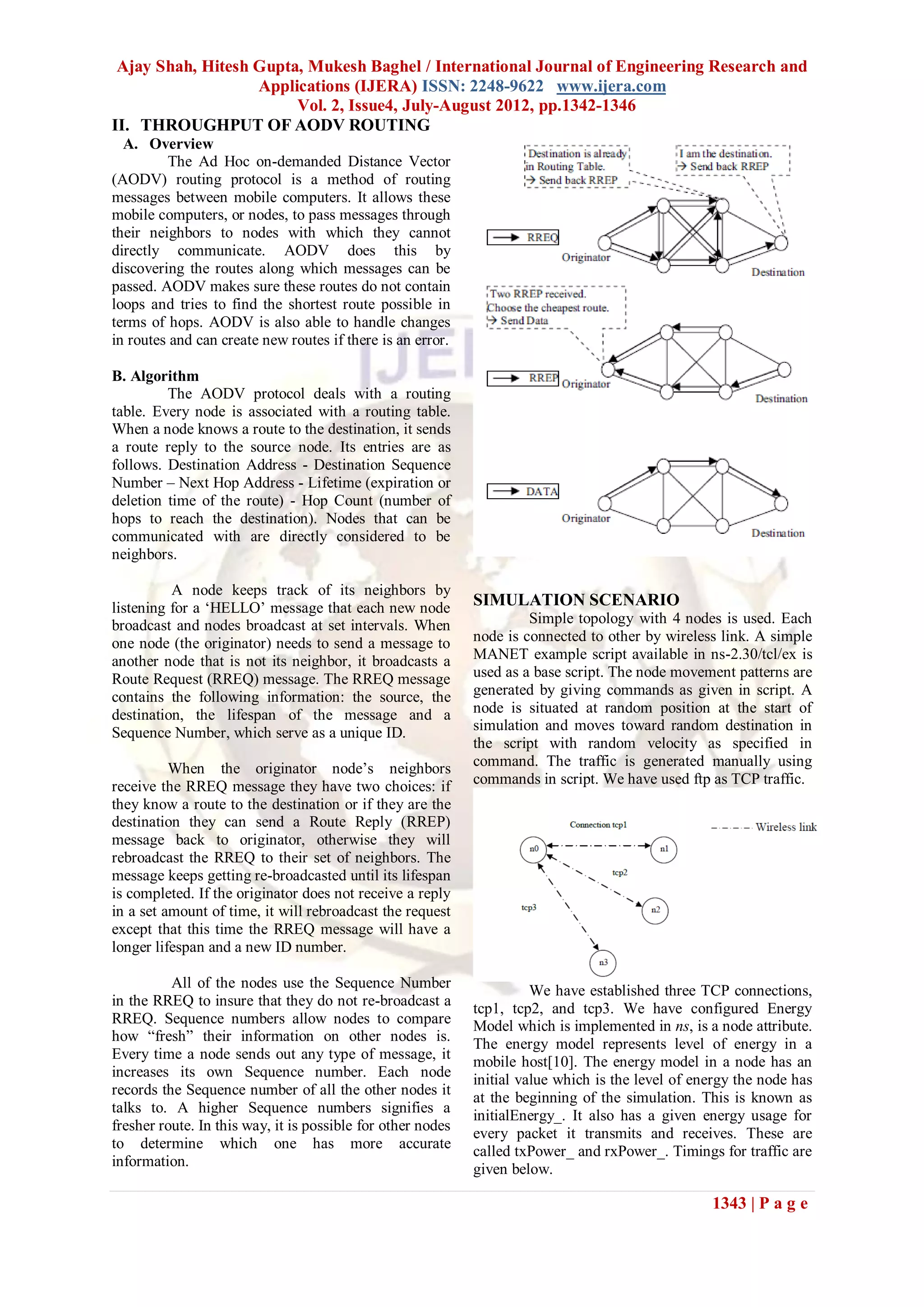 Ajay Shah, Hitesh Gupta, Mukesh Baghel / International Journal of Engineering Research and
                   Applications (IJERA) ISSN: 2248-9622 www.ijera.com
                        Vol. 2, Issue4, July-August 2012, pp.1342-1346
II. THROUGHPUT OF AODV ROUTING
  A. Overview
         The Ad Hoc on-demanded Distance Vector
(AODV) routing protocol is a method of routing
messages between mobile computers. It allows these
mobile computers, or nodes, to pass messages through
their neighbors to nodes with which they cannot
directly communicate. AODV does this by
discovering the routes along which messages can be
passed. AODV makes sure these routes do not contain
loops and tries to find the shortest route possible in
terms of hops. AODV is also able to handle changes
in routes and can create new routes if there is an error.

B. Algorithm
         The AODV protocol deals with a routing
table. Every node is associated with a routing table.
When a node knows a route to the destination, it sends
a route reply to the source node. Its entries are as
follows. Destination Address - Destination Sequence
Number – Next Hop Address - Lifetime (expiration or
deletion time of the route) - Hop Count (number of
hops to reach the destination). Nodes that can be
communicated with are directly considered to be
neighbors.

          A node keeps track of its neighbors by
listening for a „HELLO‟ message that each new node           SIMULATION SCENARIO
broadcast and nodes broadcast at set intervals. When                  Simple topology with 4 nodes is used. Each
one node (the originator) needs to send a message to         node is connected to other by wireless link. A simple
another node that is not its neighbor, it broadcasts a       MANET example script available in ns-2.30/tcl/ex is
Route Request (RREQ) message. The RREQ message               used as a base script. The node movement patterns are
contains the following information: the source, the          generated by giving commands as given in script. A
destination, the lifespan of the message and a               node is situated at random position at the start of
Sequence Number, which serve as a unique ID.                 simulation and moves toward random destination in
                                                             the script with random velocity as specified in
          When the originator node‟s neighbors               command. The traffic is generated manually using
receive the RREQ message they have two choices: if           commands in script. We have used ftp as TCP traffic.
they know a route to the destination or if they are the
destination they can send a Route Reply (RREP)
message back to originator, otherwise they will
rebroadcast the RREQ to their set of neighbors. The
message keeps getting re-broadcasted until its lifespan
is completed. If the originator does not receive a reply
in a set amount of time, it will rebroadcast the request
except that this time the RREQ message will have a
longer lifespan and a new ID number.

          All of the nodes use the Sequence Number
                                                                       We have established three TCP connections,
in the RREQ to insure that they do not re-broadcast a        tcp1, tcp2, and tcp3. We have configured Energy
RREQ. Sequence numbers allow nodes to compare                Model which is implemented in ns, is a node attribute.
how “fresh” their information on other nodes is.             The energy model represents level of energy in a
Every time a node sends out any type of message, it          mobile host[10]. The energy model in a node has an
increases its own Sequence number. Each node                 initial value which is the level of energy the node has
records the Sequence number of all the other nodes it
                                                             at the beginning of the simulation. This is known as
talks to. A higher Sequence numbers signifies a              initialEnergy_. It also has a given energy usage for
fresher route. In this way, it is possible for other nodes   every packet it transmits and receives. These are
to determine which one has more accurate                     called txPower_ and rxPower_. Timings for traffic are
information.                                                 given below.

                                                                                                   1343 | P a g e
 