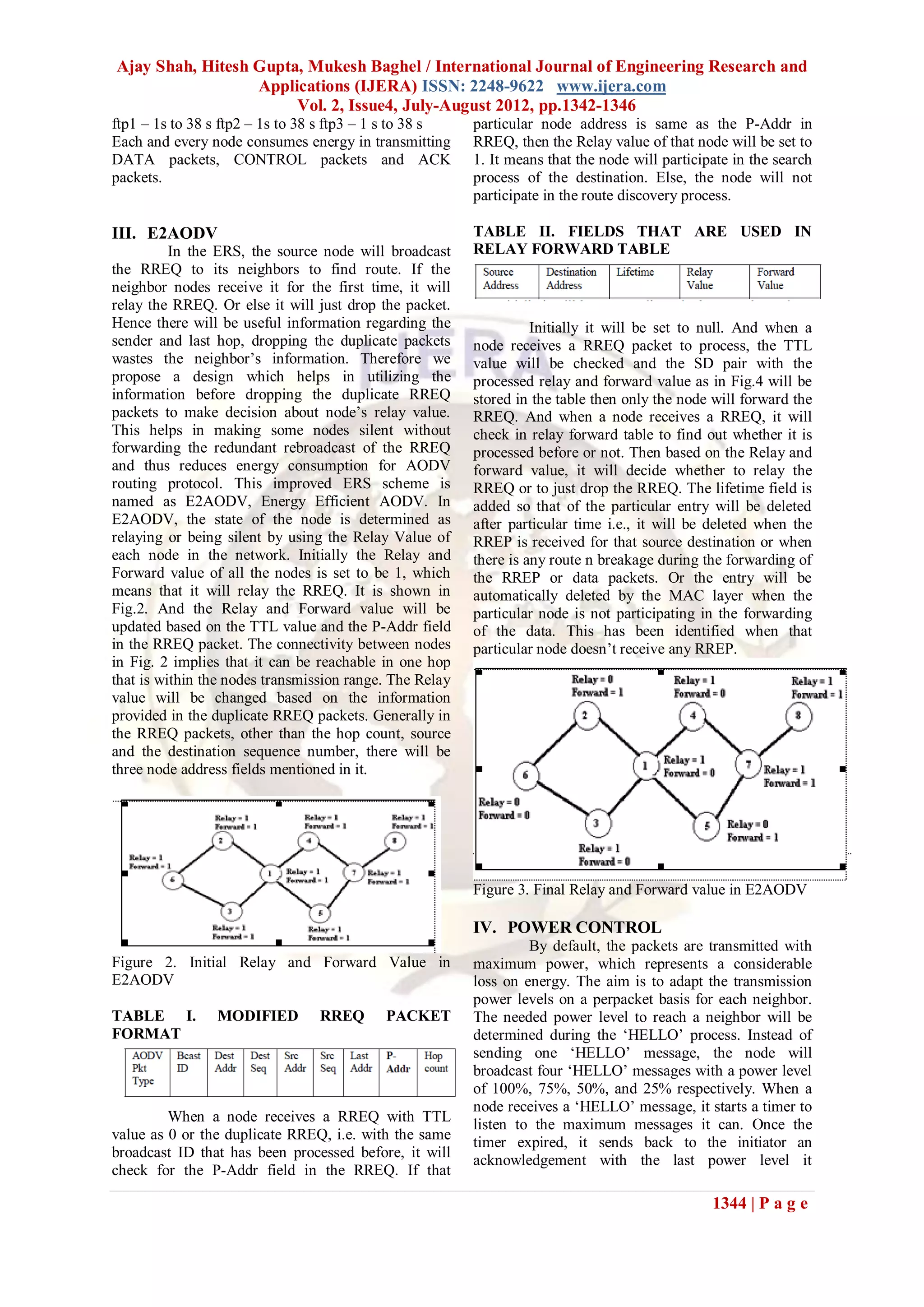 Ajay Shah, Hitesh Gupta, Mukesh Baghel / International Journal of Engineering Research and
                  Applications (IJERA) ISSN: 2248-9622 www.ijera.com
                       Vol. 2, Issue4, July-August 2012, pp.1342-1346
ftp1 – 1s to 38 s ftp2 – 1s to 38 s ftp3 – 1 s to 38 s   particular node address is same as the P-Addr in
Each and every node consumes energy in transmitting      RREQ, then the Relay value of that node will be set to
DATA packets, CONTROL packets and ACK                    1. It means that the node will participate in the search
packets.                                                 process of the destination. Else, the node will not
                                                         participate in the route discovery process.

III. E2AODV                                              TABLE II. FIELDS THAT ARE USED IN
          In the ERS, the source node will broadcast     RELAY FORWARD TABLE
the RREQ to its neighbors to find route. If the
neighbor nodes receive it for the first time, it will
relay the RREQ. Or else it will just drop the packet.
Hence there will be useful information regarding the               Initially it will be set to null. And when a
sender and last hop, dropping the duplicate packets      node receives a RREQ packet to process, the TTL
wastes the neighbor‟s information. Therefore we          value will be checked and the SD pair with the
propose a design which helps in utilizing the            processed relay and forward value as in Fig.4 will be
information before dropping the duplicate RREQ           stored in the table then only the node will forward the
packets to make decision about node‟s relay value.       RREQ. And when a node receives a RREQ, it will
This helps in making some nodes silent without           check in relay forward table to find out whether it is
forwarding the redundant rebroadcast of the RREQ         processed before or not. Then based on the Relay and
and thus reduces energy consumption for AODV             forward value, it will decide whether to relay the
routing protocol. This improved ERS scheme is            RREQ or to just drop the RREQ. The lifetime field is
named as E2AODV, Energy Efficient AODV. In               added so that of the particular entry will be deleted
E2AODV, the state of the node is determined as           after particular time i.e., it will be deleted when the
relaying or being silent by using the Relay Value of     RREP is received for that source destination or when
each node in the network. Initially the Relay and        there is any route n breakage during the forwarding of
Forward value of all the nodes is set to be 1, which     the RREP or data packets. Or the entry will be
means that it will relay the RREQ. It is shown in        automatically deleted by the MAC layer when the
Fig.2. And the Relay and Forward value will be           particular node is not participating in the forwarding
updated based on the TTL value and the P-Addr field      of the data. This has been identified when that
in the RREQ packet. The connectivity between nodes       particular node doesn‟t receive any RREP.
in Fig. 2 implies that it can be reachable in one hop
that is within the nodes transmission range. The Relay
value will be changed based on the information
provided in the duplicate RREQ packets. Generally in
the RREQ packets, other than the hop count, source
and the destination sequence number, there will be
three node address fields mentioned in it.




                                                         Figure 3. Final Relay and Forward value in E2AODV

                                                         IV. POWER CONTROL
                                                                  By default, the packets are transmitted with
Figure 2. Initial Relay and Forward Value in             maximum power, which represents a considerable
E2AODV                                                   loss on energy. The aim is to adapt the transmission
                                                         power levels on a perpacket basis for each neighbor.
TABLE I.        MODIFIED         RREQ      PACKET        The needed power level to reach a neighbor will be
FORMAT                                                   determined during the „HELLO‟ process. Instead of
                                                         sending one „HELLO‟ message, the node will
                                                         broadcast four „HELLO‟ messages with a power level
                                                         of 100%, 75%, 50%, and 25% respectively. When a
                                                         node receives a „HELLO‟ message, it starts a timer to
         When a node receives a RREQ with TTL            listen to the maximum messages it can. Once the
value as 0 or the duplicate RREQ, i.e. with the same     timer expired, it sends back to the initiator an
broadcast ID that has been processed before, it will     acknowledgement with the last power level it
check for the P-Addr field in the RREQ. If that

                                                                                                1344 | P a g e
 