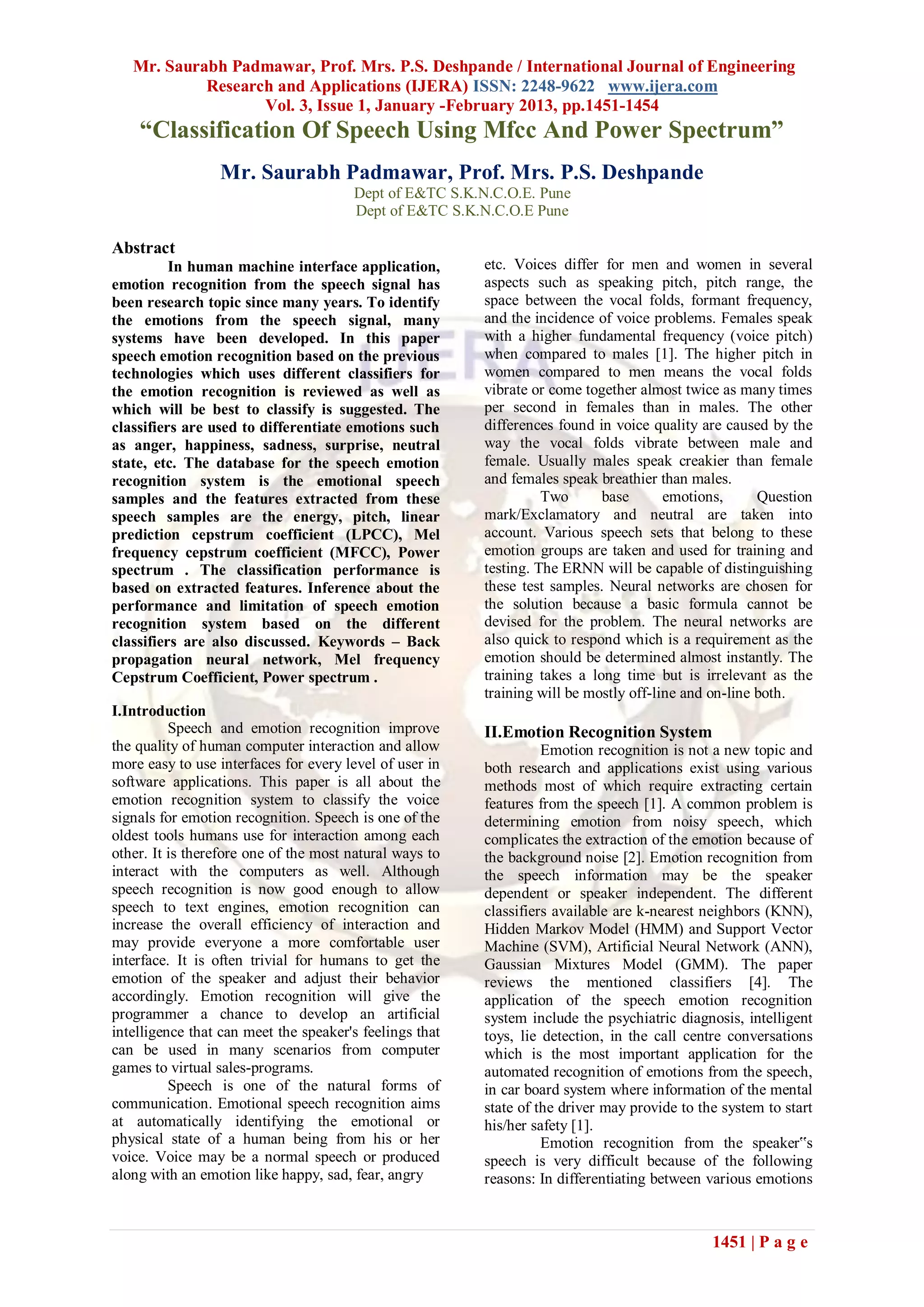 Mr. Saurabh Padmawar, Prof. Mrs. P.S. Deshpande / International Journal of Engineering
            Research and Applications (IJERA) ISSN: 2248-9622 www.ijera.com
                   Vol. 3, Issue 1, January -February 2013, pp.1451-1454
    “Classification Of Speech Using Mfcc And Power Spectrum”
                 Mr. Saurabh Padmawar, Prof. Mrs. P.S. Deshpande
                                       Dept of E&TC S.K.N.C.O.E. Pune
                                       Dept of E&TC S.K.N.C.O.E Pune

Abstract
          In human machine interface application,        etc. Voices differ for men and women in several
emotion recognition from the speech signal has           aspects such as speaking pitch, pitch range, the
been research topic since many years. To identify        space between the vocal folds, formant frequency,
the emotions from the speech signal, many                and the incidence of voice problems. Females speak
systems have been developed. In this paper               with a higher fundamental frequency (voice pitch)
speech emotion recognition based on the previous         when compared to males [1]. The higher pitch in
technologies which uses different classifiers for        women compared to men means the vocal folds
the emotion recognition is reviewed as well as           vibrate or come together almost twice as many times
which will be best to classify is suggested. The         per second in females than in males. The other
classifiers are used to differentiate emotions such      differences found in voice quality are caused by the
as anger, happiness, sadness, surprise, neutral          way the vocal folds vibrate between male and
state, etc. The database for the speech emotion          female. Usually males speak creakier than female
recognition system is the emotional speech               and females speak breathier than males.
samples and the features extracted from these                      Two      base       emotions,      Question
speech samples are the energy, pitch, linear             mark/Exclamatory and neutral are taken into
prediction cepstrum coefficient (LPCC), Mel              account. Various speech sets that belong to these
frequency cepstrum coefficient (MFCC), Power             emotion groups are taken and used for training and
spectrum . The classification performance is             testing. The ERNN will be capable of distinguishing
based on extracted features. Inference about the         these test samples. Neural networks are chosen for
performance and limitation of speech emotion             the solution because a basic formula cannot be
recognition system based on the different                devised for the problem. The neural networks are
classifiers are also discussed. Keywords – Back          also quick to respond which is a requirement as the
propagation neural network, Mel frequency                emotion should be determined almost instantly. The
Cepstrum Coefficient, Power spectrum .                   training takes a long time but is irrelevant as the
                                                         training will be mostly off-line and on-line both.
I.Introduction
          Speech and emotion recognition improve         II.Emotion Recognition System
the quality of human computer interaction and allow                Emotion recognition is not a new topic and
more easy to use interfaces for every level of user in   both research and applications exist using various
software applications. This paper is all about the       methods most of which require extracting certain
emotion recognition system to classify the voice         features from the speech [1]. A common problem is
signals for emotion recognition. Speech is one of the    determining emotion from noisy speech, which
oldest tools humans use for interaction among each       complicates the extraction of the emotion because of
other. It is therefore one of the most natural ways to   the background noise [2]. Emotion recognition from
interact with the computers as well. Although            the speech information may be the speaker
speech recognition is now good enough to allow           dependent or speaker independent. The different
speech to text engines, emotion recognition can          classifiers available are k-nearest neighbors (KNN),
increase the overall efficiency of interaction and       Hidden Markov Model (HMM) and Support Vector
may provide everyone a more comfortable user             Machine (SVM), Artificial Neural Network (ANN),
interface. It is often trivial for humans to get the     Gaussian Mixtures Model (GMM). The paper
emotion of the speaker and adjust their behavior         reviews the mentioned classifiers [4]. The
accordingly. Emotion recognition will give the           application of the speech emotion recognition
programmer a chance to develop an artificial             system include the psychiatric diagnosis, intelligent
intelligence that can meet the speaker's feelings that   toys, lie detection, in the call centre conversations
can be used in many scenarios from computer              which is the most important application for the
games to virtual sales-programs.                         automated recognition of emotions from the speech,
          Speech is one of the natural forms of          in car board system where information of the mental
communication. Emotional speech recognition aims         state of the driver may provide to the system to start
at automatically identifying the emotional or            his/her safety [1].
physical state of a human being from his or her                    Emotion recognition from the speaker‟s
voice. Voice may be a normal speech or produced          speech is very difficult because of the following
along with an emotion like happy, sad, fear, angry       reasons: In differentiating between various emotions



                                                                                              1451 | P a g e
 