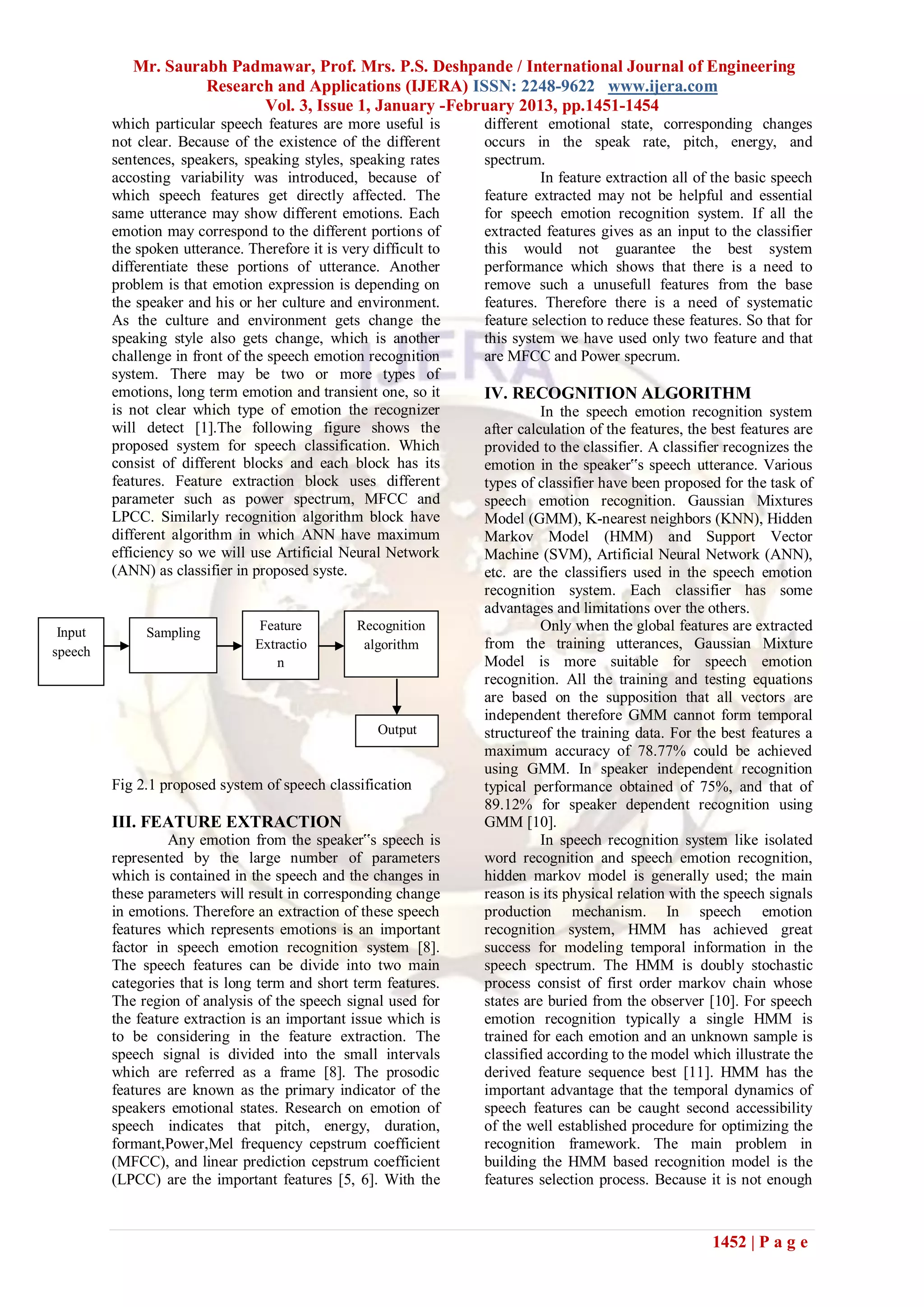 Mr. Saurabh Padmawar, Prof. Mrs. P.S. Deshpande / International Journal of Engineering
                     Research and Applications (IJERA) ISSN: 2248-9622 www.ijera.com
                            Vol. 3, Issue 1, January -February 2013, pp.1451-1454
         which particular speech features are more useful is       different emotional state, corresponding changes
         not clear. Because of the existence of the different      occurs in the speak rate, pitch, energy, and
         sentences, speakers, speaking styles, speaking rates      spectrum.
         accosting variability was introduced, because of                    In feature extraction all of the basic speech
         which speech features get directly affected. The          feature extracted may not be helpful and essential
         same utterance may show different emotions. Each          for speech emotion recognition system. If all the
         emotion may correspond to the different portions of       extracted features gives as an input to the classifier
         the spoken utterance. Therefore it is very difficult to   this would not guarantee the best system
         differentiate these portions of utterance. Another        performance which shows that there is a need to
         problem is that emotion expression is depending on        remove such a unusefull features from the base
         the speaker and his or her culture and environment.       features. Therefore there is a need of systematic
         As the culture and environment gets change the            feature selection to reduce these features. So that for
         speaking style also gets change, which is another         this system we have used only two feature and that
         challenge in front of the speech emotion recognition      are MFCC and Power specrum.
         system. There may be two or more types of
         emotions, long term emotion and transient one, so it      IV. RECOGNITION ALGORITHM
         is not clear which type of emotion the recognizer                   In the speech emotion recognition system
         will detect [1].The following figure shows the            after calculation of the features, the best features are
         proposed system for speech classification. Which          provided to the classifier. A classifier recognizes the
         consist of different blocks and each block has its        emotion in the speaker‟s speech utterance. Various
         features. Feature extraction block uses different         types of classifier have been proposed for the task of
         parameter such as power spectrum, MFCC and                speech emotion recognition. Gaussian Mixtures
         LPCC. Similarly recognition algorithm block have          Model (GMM), K-nearest neighbors (KNN), Hidden
         different algorithm in which ANN have maximum             Markov Model (HMM) and Support Vector
         efficiency so we will use Artificial Neural Network       Machine (SVM), Artificial Neural Network (ANN),
         (ANN) as classifier in proposed syste.                    etc. are the classifiers used in the speech emotion
                                                                   recognition system. Each classifier has some
                                                                   advantages and limitations over the others.
 Input        Sampling
                                 Feature          Recognition                Only when the global features are extracted
speech
                                Extractio          algorithm       from the training utterances, Gaussian Mixture
                                    n                              Model is more suitable for speech emotion
                                                                   recognition. All the training and testing equations
                                                                   are based on the supposition that all vectors are
                                                                   independent therefore GMM cannot form temporal
                                                     Output        structureof the training data. For the best features a
                                                                   maximum accuracy of 78.77% could be achieved
                                                                   using GMM. In speaker independent recognition
         Fig 2.1 proposed system of speech classification          typical performance obtained of 75%, and that of
                                                                   89.12% for speaker dependent recognition using
         III. FEATURE EXTRACTION                                   GMM [10].
                  Any emotion from the speaker‟s speech is                   In speech recognition system like isolated
         represented by the large number of parameters             word recognition and speech emotion recognition,
         which is contained in the speech and the changes in       hidden markov model is generally used; the main
         these parameters will result in corresponding change      reason is its physical relation with the speech signals
         in emotions. Therefore an extraction of these speech      production mechanism. In speech emotion
         features which represents emotions is an important        recognition system, HMM has achieved great
         factor in speech emotion recognition system [8].          success for modeling temporal information in the
         The speech features can be divide into two main           speech spectrum. The HMM is doubly stochastic
         categories that is long term and short term features.     process consist of first order markov chain whose
         The region of analysis of the speech signal used for      states are buried from the observer [10]. For speech
         the feature extraction is an important issue which is     emotion recognition typically a single HMM is
         to be considering in the feature extraction. The          trained for each emotion and an unknown sample is
         speech signal is divided into the small intervals         classified according to the model which illustrate the
         which are referred as a frame [8]. The prosodic           derived feature sequence best [11]. HMM has the
         features are known as the primary indicator of the        important advantage that the temporal dynamics of
         speakers emotional states. Research on emotion of         speech features can be caught second accessibility
         speech indicates that pitch, energy, duration,            of the well established procedure for optimizing the
         formant,Power,Mel frequency cepstrum coefficient          recognition framework. The main problem in
         (MFCC), and linear prediction cepstrum coefficient        building the HMM based recognition model is the
         (LPCC) are the important features [5, 6]. With the        features selection process. Because it is not enough



                                                                                                         1452 | P a g e
 
