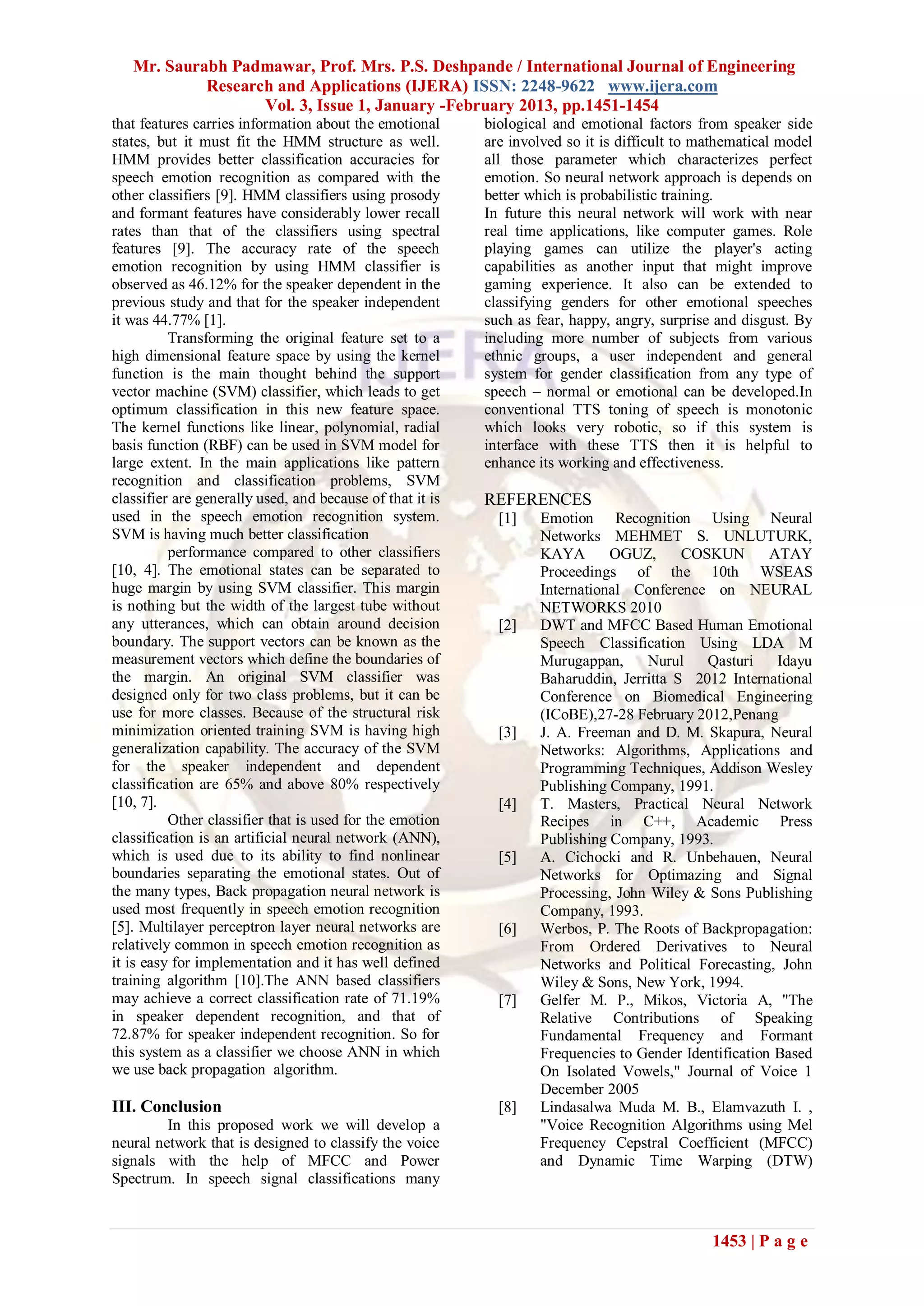 Mr. Saurabh Padmawar, Prof. Mrs. P.S. Deshpande / International Journal of Engineering
            Research and Applications (IJERA) ISSN: 2248-9622 www.ijera.com
                   Vol. 3, Issue 1, January -February 2013, pp.1451-1454
that features carries information about the emotional      biological and emotional factors from speaker side
states, but it must fit the HMM structure as well.         are involved so it is difficult to mathematical model
HMM provides better classification accuracies for          all those parameter which characterizes perfect
speech emotion recognition as compared with the            emotion. So neural network approach is depends on
other classifiers [9]. HMM classifiers using prosody       better which is probabilistic training.
and formant features have considerably lower recall        In future this neural network will work with near
rates than that of the classifiers using spectral          real time applications, like computer games. Role
features [9]. The accuracy rate of the speech              playing games can utilize the player's acting
emotion recognition by using HMM classifier is             capabilities as another input that might improve
observed as 46.12% for the speaker dependent in the        gaming experience. It also can be extended to
previous study and that for the speaker independent        classifying genders for other emotional speeches
it was 44.77% [1].                                         such as fear, happy, angry, surprise and disgust. By
          Transforming the original feature set to a       including more number of subjects from various
high dimensional feature space by using the kernel         ethnic groups, a user independent and general
function is the main thought behind the support            system for gender classification from any type of
vector machine (SVM) classifier, which leads to get        speech – normal or emotional can be developed.In
optimum classification in this new feature space.          conventional TTS toning of speech is monotonic
The kernel functions like linear, polynomial, radial       which looks very robotic, so if this system is
basis function (RBF) can be used in SVM model for          interface with these TTS then it is helpful to
large extent. In the main applications like pattern        enhance its working and effectiveness.
recognition and classification problems, SVM
classifier are generally used, and because of that it is   REFERENCES
used in the speech emotion recognition system.               [1]    Emotion Recognition Using Neural
SVM is having much better classification                            Networks MEHMET S. UNLUTURK,
          performance compared to other classifiers                 KAYA       OGUZ,      COSKUN        ATAY
[10, 4]. The emotional states can be separated to                   Proceedings of the 10th WSEAS
huge margin by using SVM classifier. This margin                    International Conference on NEURAL
is nothing but the width of the largest tube without                NETWORKS 2010
any utterances, which can obtain around decision             [2]    DWT and MFCC Based Human Emotional
boundary. The support vectors can be known as the                   Speech Classification Using LDA M
measurement vectors which define the boundaries of                  Murugappan,     Nurul    Qasturi     Idayu
the margin. An original SVM classifier was                          Baharuddin, Jerritta S 2012 International
designed only for two class problems, but it can be                 Conference on Biomedical Engineering
use for more classes. Because of the structural risk                (ICoBE),27-28 February 2012,Penang
minimization oriented training SVM is having high            [3]    J. A. Freeman and D. M. Skapura, Neural
generalization capability. The accuracy of the SVM                  Networks: Algorithms, Applications and
for the speaker independent and dependent                           Programming Techniques, Addison Wesley
classification are 65% and above 80% respectively                   Publishing Company, 1991.
[10, 7].                                                     [4]    T. Masters, Practical Neural Network
          Other classifier that is used for the emotion             Recipes in C++, Academic Press
classification is an artificial neural network (ANN),               Publishing Company, 1993.
which is used due to its ability to find nonlinear           [5]    A. Cichocki and R. Unbehauen, Neural
boundaries separating the emotional states. Out of                  Networks for Optimazing and Signal
the many types, Back propagation neural network is                  Processing, John Wiley & Sons Publishing
used most frequently in speech emotion recognition                  Company, 1993.
[5]. Multilayer perceptron layer neural networks are         [6]    Werbos, P. The Roots of Backpropagation:
relatively common in speech emotion recognition as                  From Ordered Derivatives to Neural
it is easy for implementation and it has well defined               Networks and Political Forecasting, John
training algorithm [10].The ANN based classifiers                   Wiley & Sons, New York, 1994.
may achieve a correct classification rate of 71.19%          [7]    Gelfer M. P., Mikos, Victoria A, "The
in speaker dependent recognition, and that of                       Relative Contributions of Speaking
72.87% for speaker independent recognition. So for                  Fundamental Frequency and Formant
this system as a classifier we choose ANN in which                  Frequencies to Gender Identification Based
we use back propagation algorithm.                                  On Isolated Vowels," Journal of Voice 1
                                                                    December 2005
III. Conclusion                                              [8]    Lindasalwa Muda M. B., Elamvazuth I. ,
         In this proposed work we will develop a                    "Voice Recognition Algorithms using Mel
neural network that is designed to classify the voice               Frequency Cepstral Coefficient (MFCC)
signals with the help of MFCC and Power                             and Dynamic Time Warping (DTW)
Spectrum. In speech signal classifications many



                                                                                               1453 | P a g e
 