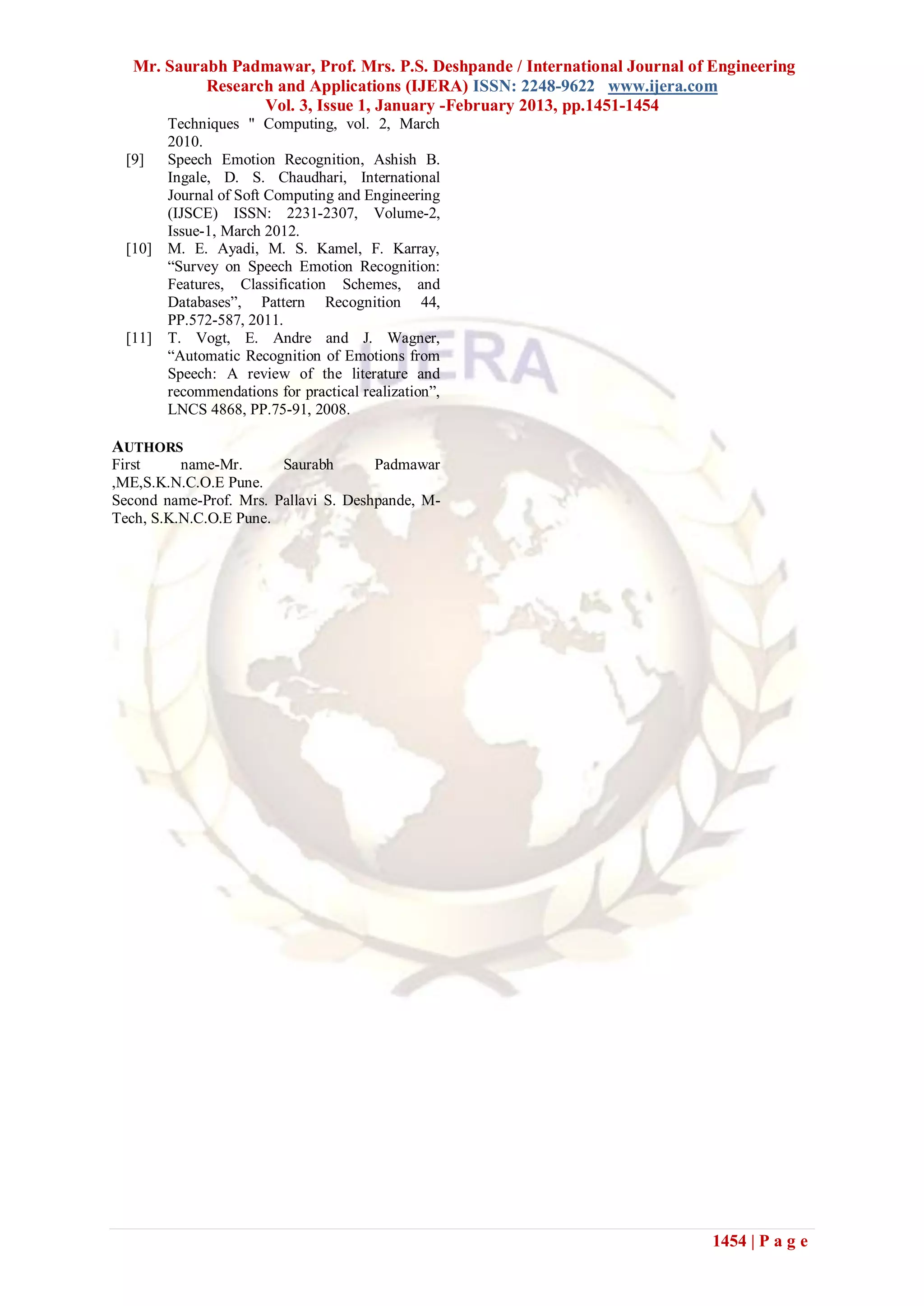Mr. Saurabh Padmawar, Prof. Mrs. P.S. Deshpande / International Journal of Engineering
            Research and Applications (IJERA) ISSN: 2248-9622 www.ijera.com
                   Vol. 3, Issue 1, January -February 2013, pp.1451-1454
         Techniques " Computing, vol. 2, March
         2010.
  [9]    Speech Emotion Recognition, Ashish B.
         Ingale, D. S. Chaudhari, International
         Journal of Soft Computing and Engineering
         (IJSCE) ISSN: 2231-2307, Volume-2,
         Issue-1, March 2012.
  [10]   M. E. Ayadi, M. S. Kamel, F. Karray,
         “Survey on Speech Emotion Recognition:
         Features, Classification Schemes, and
         Databases”, Pattern Recognition 44,
         PP.572-587, 2011.
  [11]   T. Vogt, E. Andre and J. Wagner,
         “Automatic Recognition of Emotions from
         Speech: A review of the literature and
         recommendations for practical realization”,
         LNCS 4868, PP.75-91, 2008.

AUTHORS
First     name-Mr.      Saurabh       Padmawar
,ME,S.K.N.C.O.E Pune.
Second name-Prof. Mrs. Pallavi S. Deshpande, M-
Tech, S.K.N.C.O.E Pune.




                                                                              1454 | P a g e
 