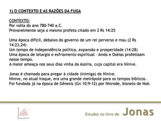 JonasEstudos no livro de
1) O CONTEXTO E AS RAZÕES DA FUGA
CONTEXTO:
Por volta do ano 780-740 a.C.
Provavelmente seja o mesmo profeta citado em 2 Rs 14:25
Uma época difícil, debaixo do governo de um rei perverso e mau (2 Rs
14:23,24)
Um tempo de independência política, expansão e prosperidade (14:28)
Uma época de letargia e esfriamento espiritual – Amós e Oséias profetizam
nesse tempo.
A maior ameaça nos seus dias vinha da Assíria, cuja capital era Nínive.
Jonas é chamado para pregar à cidade (inimiga) de Nínive.
Nínive, no atual Iraque, era uma grande metrópole para os tempos bíblicos.
Foi fundada já na época de Gênesis (Gn 10:9-12) por Ninrode, bisneto de Noé.
 