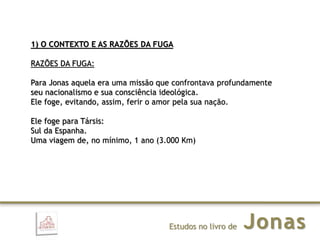 JonasEstudos no livro de
1) O CONTEXTO E AS RAZÕES DA FUGA
RAZÕES DA FUGA:
Para Jonas aquela era uma missão que confrontava profundamente
seu nacionalismo e sua consciência ideológica.
Ele foge, evitando, assim, ferir o amor pela sua nação.
Ele foge para Társis:
Sul da Espanha.
Uma viagem de, no mínimo, 1 ano (3.000 Km)
 