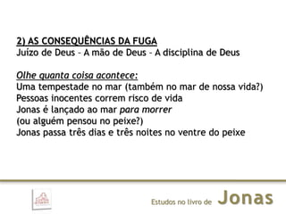 JonasEstudos no livro de
2) AS CONSEQUÊNCIAS DA FUGA
Juízo de Deus – A mão de Deus – A disciplina de Deus
Olhe quanta coisa acontece:
Uma tempestade no mar (também no mar de nossa vida?)
Pessoas inocentes correm risco de vida
Jonas é lançado ao mar para morrer
(ou alguém pensou no peixe?)
Jonas passa três dias e três noites no ventre do peixe
 