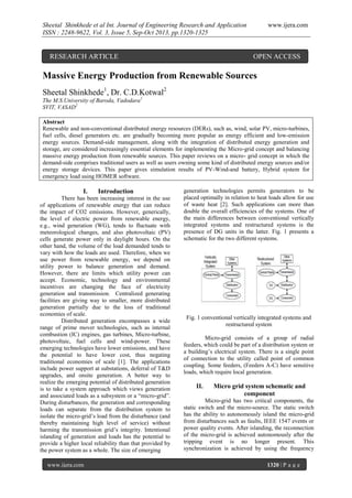 Sheetal Shinkhede et al Int. Journal of Engineering Research and Application
ISSN : 2248-9622, Vol. 3, Issue 5, Sep-Oct 2013, pp.1320-1325

RESEARCH ARTICLE

www.ijera.com

OPEN ACCESS

Massive Energy Production from Renewable Sources
Sheetal Shinkhede1, Dr. C.D.Kotwal2
The M.S.University of Baroda, Vadodara1
SVIT, VASAD2
Abstract
Renewable and non-conventional distributed energy resources (DERs), such as, wind, solar PV, micro-turbines,
fuel cells, diesel generators etc. are gradually becoming more popular as energy efficient and low-emission
energy sources. Demand-side management, along with the integration of distributed energy generation and
storage, are considered increasingly essential elements for implementing the Micro-grid concept and balancing
massive energy production from renewable sources. This paper reviews on a micro- grid concept in which the
demand-side comprises traditional users as well as users owning some kind of distributed energy sources and/or
energy storage devices. This paper gives simulation results of PV-Wind-and battery, Hybrid system for
emergency load using HOMER software.

I.

Introduction

There has been increasing interest in the use
of applications of renewable energy that can reduce
the impact of CO2 emissions. However, generically,
the level of electric power from renewable energy,
e.g., wind generation (WG), tends to fluctuate with
meteorological changes, and also photovoltaic (PV)
cells generate power only in daylight hours. On the
other hand, the volume of the load demanded tends to
vary with how the loads are used. Therefore, when we
use power from renewable energy, we depend on
utility power to balance generation and demand.
However, there are limits which utility power can
accept. Economic, technology and environmental
incentives are changing the face of electricity
generation and transmission. Centralized generating
facilities are giving way to smaller, more distributed
generation partially due to the loss of traditional
economies of scale.
Distributed generation encompasses a wide
range of prime mover technologies, such as internal
combustion (IC) engines, gas turbines, Micro-turbine,
photovoltaic, fuel cells and wind-power. These
emerging technologies have lower emissions, and have
the potential to have lower cost, thus negating
traditional economies of scale [1]. The applications
include power support at substations, deferral of T&D
upgrades, and onsite generation. A better way to
realize the emerging potential of distributed generation
is to take a system approach which views generation
and associated loads as a subsystem or a “micro-grid”.
During disturbances, the generation and corresponding
loads can separate from the distribution system to
isolate the micro-grid’s load from the disturbance (and
thereby maintaining high level of service) without
harming the transmission grid’s integrity. Intentional
islanding of generation and loads has the potential to
provide a higher local reliability than that provided by
the power system as a whole. The size of emerging
www.ijera.com

generation technologies permits generators to be
placed optimally in relation to heat loads allow for use
of waste heat [2]. Such applications can more than
double the overall efficiencies of the systems. One of
the main differences between conventional vertically
integrated systems and restructured systems is the
presence of DG units in the latter. Fig. 1 presents a
schematic for the two different systems.

Fig. 1 conventional vertically integrated systems and
restructured system
Micro-grid consists of a group of radial
feeders, which could be part of a distribution system or
a building’s electrical system. There is a single point
of connection to the utility called point of common
coupling. Some feeders, (Feeders A-C) have sensitive
loads, which require local generation.

II.

Micro grid system schematic and
component

Micro-grid has two critical components, the
static switch and the micro-source. The static switch
has the ability to autonomously island the micro-grid
from disturbances such as faults, IEEE 1547 events or
power quality events. After islanding, the reconnection
of the micro-grid is achieved autonomously after the
tripping event is no longer present. This
synchronization is achieved by using the frequency
1320 | P a g e

 