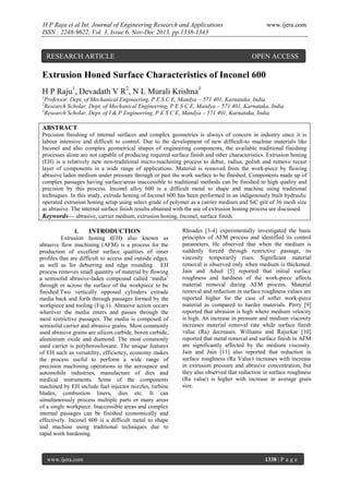 H P Raju et al Int. Journal of Engineering Research and Applications
ISSN : 2248-9622, Vol. 3, Issue 6, Nov-Dec 2013, pp.1338-1343

RESEARCH ARTICLE

www.ijera.com

OPEN ACCESS

Extrusion Honed Surface Characteristics of Inconel 600
H P Raju1, Devadath V R2, N L Murali Krishna3
1

Professor, Dept. of Mechanical Engineering, P E S C E, Mandya – 571 401, Karnataka, India
Research Scholar, Dept. of Mechanical Engineering, P E S C E, Mandya – 571 401, Karnataka, India
3
Research Scholar, Dept. of I & P Engineering, P E S C E, Mandya – 571 401, Karnataka, India.
2

ABSTRACT
Precision finishing of internal surfaces and complex geometries is always of concern in industry since it is
labour intensive and difficult to control. Due to the development of new difficult-to machine materials like
Inconel and also complex geometrical shapes of engineering components, the available traditional finishing
processes alone are not capable of producing required surface finish and other characteristics. Extrusion honing
(EH) is a relatively new non-traditional micro-machining process to debur, radius, polish and remove recast
layer of components in a wide range of applications. Material is removed from the work-piece by flowing
abrasive laden medium under pressure through or past the work surface to be finished. Components made up of
complex passages having surface/areas inaccessible to traditional methods can be finished to high quality and
precision by this process. Inconel alloy 600 is a difficult metal to shape and machine using traditional
techniques. In this study, extrude honing of Inconel 600 has been performed in an indigenously built hydraulic
operated extrusion honing setup using select grade of polymer as a carrier medium and SiC grit of 36 mesh size
as abrasive. The internal surface finish results obtained with the use of extrusion honing process are discussed.
Keywords— abrasive, carrier medium, extrusion honing, Inconel, surface finish.
I.
INTRODUCTION
Extrusion honing (EH) also known as
abrasive flow machining (AFM) is a process for the
production of excellent surface qualities of inner
profiles that are difficult to access and outside edges,
as well as for deburring and edge rounding. EH
process removes small quantity of material by flowing
a semisolid abrasive-laden compound called ‘media’
through or across the surface of the workpiece to be
finished.Two vertically opposed cylinders extrude
media back and forth through passages formed by the
workpiece and tooling (Fig.1). Abrasive action occurs
wherever the media enters and passes through the
most restrictive passages. The media is composed of
semisolid carrier and abrasive grains. Most commonly
used abrasive grains are silicon carbide, boron carbide,
aluminium oxide and diamond. The most commonly
used carrier is polyborosiloxane. The unique features
of EH such as versatility, efficiency, economy makes
the process useful to perform a wide range of
precision machining operations in the aerospace and
automobile industries, manufacture of dies and
medical instruments. Some of the components
machined by EH include fuel injector nozzles, turbine
blades, combustion liners, dies etc. It can
simultaneously process multiple parts or many areas
of a single workpiece. Inaccessible areas and complex
internal passages can be finished economically and
effectively. Inconel 600 is a difficult metal to shape
and machine using traditional techniques due to
rapid work hardening.

www.ijera.com

Rhoades [3-4] experimentally investigated the basic
principles of AFM process and identified its control
parameters. He observed that when the medium is
suddenly forced through restrictive passage, its
viscosity temporarily rises. Significant material
removal is observed only when medium is thickened.
Jain and Adsul [5] reported that initial surface
roughness and hardness of the work-piece affects
material removal during AFM process. Material
removal and reduction in surface roughness values are
reported higher for the case of softer work-piece
material as compared to harder materials. Perry [9]
reported that abrasion is high where medium velocity
is high. An increase in pressure and medium viscosity
increases material removal rate while surface finish
value (Ra) decreases. Williams and Rajurkar [10]
reported that metal removal and surface finish in AFM
are significantly affected by the medium viscosity.
Jain and Jain [11] also reported that reduction in
surface roughness (Ra Value) increases with increase
in extrusion pressure and abrasive concentration, but
they also observed that reduction in surface roughness
(Ra value) is higher with increase in average grain
size.

1338 | P a g e

 