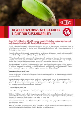 NEW INNOVATIONS NEED A GREEN
LIGHT FOR SUSTAINABILITY
A new DuPont Nutrition & Health scoring model will rate how product development
projects contribute to the UN Sustainable Development Goals
DuPont Nutrition & Health will accelerate sustainability in 2019 with the introduction of a new scoring system for
product development projects. The aim is to ensure all future ingredient solutions make a balanced contribution to
the planet, people and profits.
Currently under test, the Sustainable Innovation Scoring Model is part of the journey towards embedding the UN
Sustainable Development Goals (SDG) in all aspects of the business.
“We have focused on lifecycle assessments of existing products for many years to determine their environmental
footprint. Now we want to be more upfront and proactive by making sure that sustainability has high priority and
visibility in new product development projects,” says Mikkel Thrane, Global Sustainability Lead.
Angela Naef, Global Technology & Innovation Leader adds: “Including sustainability as a key selection criterion
for evaluating new product development ideas will help focus our creativity on the critically important SDGs and
ensure we constantly improve our portfolio to help our customers solve global challenges”
Sustainability in the supply chain
Projects will be scored for their sustainability impact on the DuPont supply chain, on customer supply chains and
on consumer health.
In the DuPont supply chain, a positive impact could relate to the sustainable sourcing of raw materials or a low
carbon footprint in production. Customer supply chains, on the other hand, may benefit from ingredient solutions
that reduce food waste, replace animal protein with plant protein, or enable the production of ambient products
with no cooling requirement during transport and storage.
Consumer health comes first
Most of all, the scoring model will emphasise a project’s expected contribution to consumer health.
“SDG no. 3 highlights health and well-being as an important focus area. Our contribution could be, for example, to
facilitate the reduction of sugar, salt or trans fats or to create solutions for adding plant protein, fiber or probiotics –
improving the overall nutritional profile of a food product,” Thrane says.
The sustainability score will be one of the factors used in determining whether a proposed product development
project should be pursued.
When the Sustainable Innovation Scoring Model is introduced in 2019, another initiative will start the process of
mapping the sustainability of the current DuPont Nutrition & Health portfolio.
 