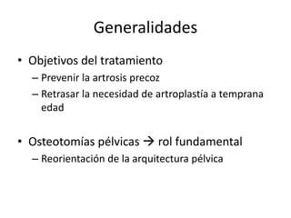 Generalidades
• Objetivos del tratamiento
– Prevenir la artrosis precoz
– Retrasar la necesidad de artroplastía a temprana
edad
• Osteotomías pélvicas  rol fundamental
– Reorientación de la arquitectura pélvica
 