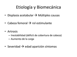 Etiología y Biomecánica
• Displasia acetabular  Múltiples causas
• Cabeza femoral  rol estimulante
• Artrosis
– Inestabilidad (déficit de cobertura de cabeza)
– Aumento de la carga
• Severidad  edad aparición síntomas
 