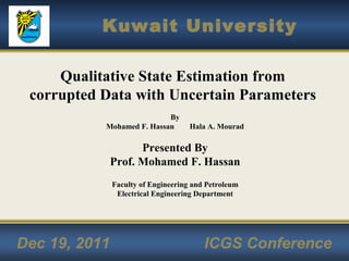 Kuwait University
Dec 19, 2011 ICGS Conference
Qualitative State Estimation from
corrupted Data with Uncertain Parameters
By
Mohamed F. Hassan Hala A. Mourad
Presented By
Prof. Mohamed F. Hassan
Faculty of Engineering and Petroleum
Electrical Engineering Department
 