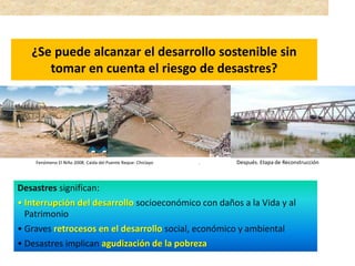 ¿Se puede alcanzar el desarrollo sostenible sin
tomar en cuenta el riesgo de desastres?
Desastres significan:
• Interrupción del desarrollo socioeconómico con daños a la Vida y al
Patrimonio
• Graves retrocesos en el desarrollo social, económico y ambiental
• Desastres implican agudización de la pobreza
Fenómeno El Niño 2008. Caída del Puente Reque- Chiclayo, Dpto. Lambayeque. Después. Etapa de Reconstrucción
 