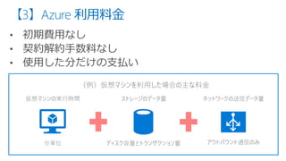 【3】Azure 利用料金
仮想マシンの実行時間 ストレージのデータ量 ネットワークの送信データ量
（例）仮想マシンを利用した場合の主な料金
分単位 ディスク容量とトランザクション量 アウトバウント通信のみ
 