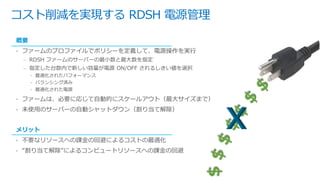 コスト削減を実現する RDSH 電源管理
概要
• ファームのプロファイルでポリシーを定義して、電源操作を実行
– RDSH ファームのサーバーの最小数と最大数を指定
– 指定した台数内で新しい容量が電源 ON/OFF されるしきい値を選択
• 最適化されたパフォーマンス
• バランシング済み
• 最適化された電源
• ファームは、必要に応じて自動的にスケールアウト（最大サイズまで）
• 未使用のサーバーの自動シャットダウン（割り当て解除）
メリット
• 不要なリソースへの課金の回避によるコストの最適化
• “割り当て解除”によるコンピュートリソースへの課金の回避
 