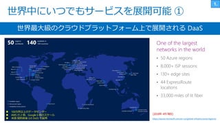 世界中にいつでもサービスを展開可能 ①
世界最大級のクラウドプラットフォーム上で展開される DaaS
 100カ所以上のデータセンター
 AWS の 2 倍、Google 6 倍のスケール
 米国 国防総省 (US DoD) も採用
(2018年 4月 現在)
https://azure.microsoft.com/en-us/global-infrastructure/regions/
One of the largest
networks in the world
 
