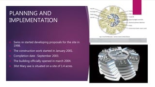 PLANNING AND
IMPLEMENTATION
 Swiss re started developing proposals for the site in
1998.
 The construction work started in January 2001.
 Completion date : September 2003.
 The building officially opened in march 2004.
 30st Mary axe is situated on a site of 1.4 acres.
 