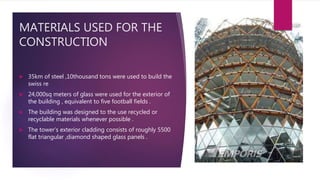MATERIALS USED FOR THE
CONSTRUCTION
 35km of steel ,10thousand tons were used to build the
swiss re
 24,000sq meters of glass were used for the exterior of
the building , equivalent to five football fields .
 The building was designed to the use recycled or
recyclable materials whenever possible .
 The tower’s exterior cladding consists of roughly 5500
flat triangular ,diamond shaped glass panels .
 