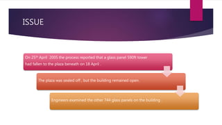 ISSUE
On 25th April 2005 the process reported that a glass panel 590ft tower
had fallen to the plaza beneath on 18 April .
The plaza was sealed off , but the building remained open.
Engineers examined the other 744 glass panels on the building .
 