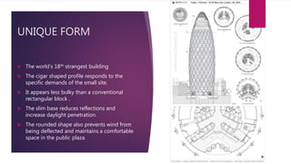 UNIQUE FORM
 The world’s 18th strangest building
 The cigar shaped profile responds to the
specific demands of the small site.
 It appears less bulky than a conventional
rectangular block .
 The slim base reduces reflections and
increase daylight penetration.
 The rounded shape also prevents wind from
being deflected and maintains a comfortable
space in the public plaza.
 