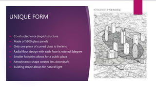 UNIQUE FORM
 Constructed on a diagrid structure
 Made of 5500 glass panels
 Only one piece of curved glass is the lens
 Radial floor design with each floor is rotated 5degree
 Smaller footprint allows for a public plaza
 Aerodynamic shape creates less downdraft
 Building shape allows for natural light
 
