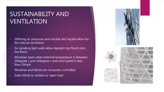 SUSTAINABILITY AND
VENTILATION
 Differing air pressures and double skin façade allow for
the natural ventilation
 Six spiraling light wells allow daylight top flood onto
the floors
 Windows open when external temperature is between
20degree c and 26degree c and wind speed is less
than 10mph
 Windows and blinds are computer controlled
 Solar blinds to reclaim or reject heat
 