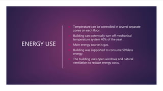 ENERGY USE
 Temperature can be controlled in several separate
zones on each floor.
 Building can potentially turn off mechanical
temperature system 40% of the year .
 Main energy source is gas.
 Building was supported to consume 50%less
energy.
 The building uses open windows and natural
ventilation to reduce energy costs.
 