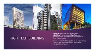 HIGH TECH BUILDING
 High Tech is a style that accentuates
a building's construction. High Tech was a
development in British Modernist architecture
from the late 1960s.
 It was a concept of design, based on engineering,
construction and other aspects, such as the
manipulation of space.
 