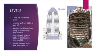 LEVELS
 There are 3 different
levels :
 Low rise go from lobby to
level 12
 Medium rise lifts go from
lobby to 22 stopping
from level 11.
 High rise lifts go from
lobby to 34 stopping
from level 22 .
 Shuttle lift goes from
level 34 to level 39.
 