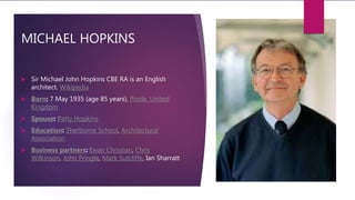 MICHAEL HOPKINS
 Sir Michael John Hopkins CBE RA is an English
architect. Wikipedia
 Born: 7 May 1935 (age 85 years), Poole, United
Kingdom
 Spouse: Patty Hopkins
 Education: Sherborne School, Architectural
Association
 Business partners: Ewan Christian, Chris
Wilkinson, John Pringle, Mark Sutcliffe, Ian Sharratt
 