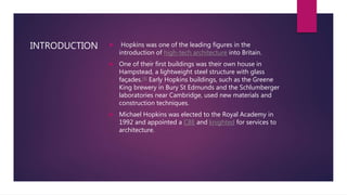 INTRODUCTION  Hopkins was one of the leading figures in the
introduction of high-tech architecture into Britain.
 One of their first buildings was their own house in
Hampstead, a lightweight steel structure with glass
façades.[4] Early Hopkins buildings, such as the Greene
King brewery in Bury St Edmunds and the Schlumberger
laboratories near Cambridge, used new materials and
construction techniques.
 Michael Hopkins was elected to the Royal Academy in
1992 and appointed a CBE and knighted for services to
architecture.
 
