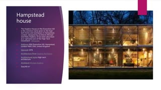 Hampstead
house
 The Hopkins House at 49a Downshire Hill
is the common name given to the high-
tech home and workspace in Hampstead,
London, designed by architects Michael
and Patty Hopkins. It has been described
as a "genuine icon of the High Tech
movement". Wikipedia
 Address: 49A Downshire Hill, Hampstead,
London NW3 1NX, United Kingdom
 Opened: 1976
 Architecture firm: Hopkins Architects
 Architectural style: High-tech
architecture
 Architect: Michael Hopkins
 Size240 m²
 