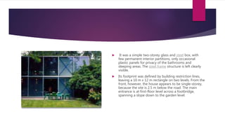  It was a simple two-storey glass and steel box, with
few permanent interior partitions, only occasional
plastic panels for privacy of the bathrooms and
sleeping areas. The steel frame structure is left clearly
visible.
 Its footprint was defined by building restriction lines,
leaving a 10 m x 12 m rectangle on two levels. From the
front, however, the house appears to be single-storey,
because the site is 2.5 m below the road. The main
entrance is at first-floor level across a footbridge,
spanning a slope down to the garden level.
 