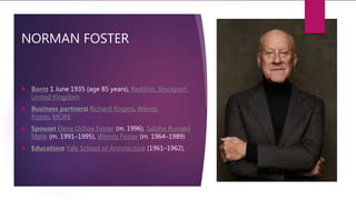 NORMAN FOSTER
 Born: 1 June 1935 (age 85 years), Reddish, Stockport,
United Kingdom
 Business partners: Richard Rogers, Wendy
Foster, MORE
 Spouse: Elena Ochoa Foster (m. 1996), Sabiha Rumani
Malik (m. 1991–1995), Wendy Foster (m. 1964–1989)
 Education: Yale School of Architecture (1961–1962),
 