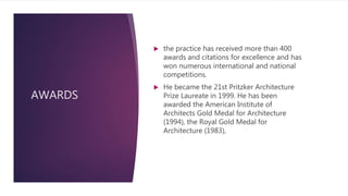 AWARDS
 the practice has received more than 400
awards and citations for excellence and has
won numerous international and national
competitions.
 He became the 21st Pritzker Architecture
Prize Laureate in 1999. He has been
awarded the American Institute of
Architects Gold Medal for Architecture
(1994), the Royal Gold Medal for
Architecture (1983),
 