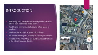 INTRODUCTION
 30 st Mary axe , better known as the gherkin because
is floor plan resembled sliced pickle.
 Flexible and environmentally sound office space in
London .
 London’s first ecological green tall building.
 It is the second highest building in the city of London.
 The site of the 30 st Mary axe building lies at the heart
of the city’s insurance district.
 
