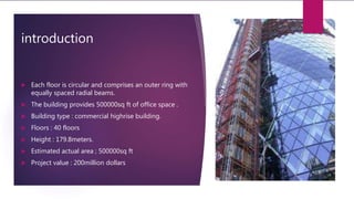 introduction
 Each floor is circular and comprises an outer ring with
equally spaced radial beams.
 The building provides 500000sq ft of office space .
 Building type : commercial highrise building.
 Floors : 40 floors
 Height : 179.8meters.
 Estimated actual area ; 500000sq ft
 Project value : 200million dollars
 