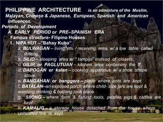 PHILIPPINE ARCHITECTURE is an admixture of the Muslim,
Malayan, Chinese & Japanese, European, Spanish and American
influences.
Periods of Development
A. EARLY PERIOD or PRE–SPANISH ERA
Famous structure- Filipino Houses:
1. NIPA HUT –”Bahay Kubo”
a. BULWAGAN – living rm. / receiving area, w/ a low table called
dulang.
b. SILID – sleeping area w/ “ tampipi” instead of closets.
c. GILIR or PAGLUTUAN – kitchen area containing the ff ;
d. DAPOGAN or kalan – cooking apparatus w/ a shoe shape
stove.
e. BANGAHAN or banggera – place where pots are kept.
f. BATALAN–an exposed porch where child- size jars are kept &
washing,drinking & bathing took place.
g. SIIONG – where farm & fishing tools, pestles, pigs & cattles are
kept.
h. KAMALIG – a storage house detached from the house where
unhawled rice is kept.
 