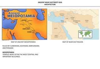 ANCIENT NEAR EAST/WEST ASIA
ARCHITECTURE
MAP OF ANCIENT MESOPOTAMIA MAP OF NEAR EAST REGION
RULED BY: SUMERIANS, ASSYRIANS, BABYLONIANS
AND PERSIANS
MESOPOTAMIA
TEMPLES WERE OFTEN THE MOST CENTRAL AND
IMPORTANT BUILDINGS.
 