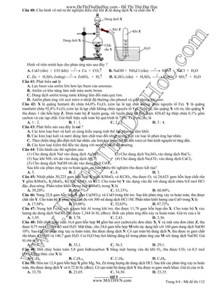 Trang 4/4 - Mã đề thi 132
Câu 40: Cho hình vẽ mô tả thí nghiệm điều chế khí Z từ dung dịch X và chất rắn Y:
Hình vẽ trên minh họa cho phản ứng nào sau đây ?
A. CuO (rắn) + CO (khí)
0
t
 Cu + CO2 B. NaOH + NH4Cl (rắn)
0
t
 NH3 + NaCl + H2O
C. Zn + H2SO4 (loãng)
0
t
 ZnSO4 + H2 D. K2SO3 (rắn) + H2SO4
0
t
K2SO4 + SO2 + H2O
Câu 41: Phát biểu sai là
A. Lực bazơ của anilin lớn hơn lực bazơ của amoniac.
B. Anilin có khả năng làm mất màu nước brom.
C. Dung dịch anilin trong nước không làm đổi màu quỳ tím.
D. Anilin phản ứng với axit nitrơ ở nhiệt độ thường cho phenol và giải phóng khí nitơ.
Câu 42: X là quặng hematit đỏ chứa 64,0% Fe2O3 (còn lại là tạp chất không chứa nguyên tố Fe). Y là quặng
manhetit chứa 92,8% Fe3O4 (còn lại là tạp chất không chứa nguyên tố Fe). Trộn m1 tấn quặng X với m2 tấn quặng Y
thu được 1 tấn hỗn hợp Z. Đem toàn bộ Z luyện gang, rồi luyện thép thì thu được 420,42 kg thép chứa 0,1% gồm
cacbon và các tạp chất. Giả thiết hiệu suất toàn bộ quá trình là 75%. Tỉ lệ m1 : m2 là
A. 1 : 2. B. 1 : 1. C. 2 : 1. D. 3 : 4.
Câu 43: Phát biểu nào sau đây là sai ?
A. Các kim loại bari và kali có cùng kiểu mạng tinh thể lập phương tâm khối.
B. Các kim loại kali và natri dùng làm chất trao đổi nhiệt trong một vài loại lò phản ứng hạt nhân.
C. Theo chiều tăng dần điện tích hạt nhân, các kim loại kiềm (từ liti đến xesi) có bán kính nguyên tử tăng dần.
D. Các kim loại kiềm thổ đều tác dụng với nước ở nhiệt độ thường.
Câu 44: Tiến hành các thí nghiệm sau:
(1) Cho dung dịch NaI vào dung dịch AgNO3. (2) Cho dung dịch Na2SO4 vào dung dịch BaCl2.
(3) Sục khí NH3 tới dư vào dung dịch AlCl3. (4) Cho dung dịch Na2CO3 vào dung dịch CaCl2.
(5) Cho dung dịch NaOH tới dư vào dung dịch CrCl3.
Sau khi các phản ứng xảy ra hoàn toàn, có bao nhiêu thí nghiệm thu được kết tủa?
A. 5. B. 2. C. 4. D. 3.
Câu 45: Nhiệt phân 30,225 gam hỗn hợp X gồm KMnO4 và KClO3, thu được O2 và 24,625 gam hỗn hợp chất rắn
Y gồm KMnO4, K2MnO4, KClO3, MnO2 và KCl. Cho toàn bộ Y tác dụng vừa đủ với dung dịch chứa 0,8 mol HCl
đặc, đun nóng. Phần trăm khối lượng của KMnO4 trong X là
A. 39,20%. B. 66,67%. C. 33,33%. D. 60,80%.
Câu 46: Nung 22,8 gam hỗn hợp X gồm Cu(NO3)2 và CuO trong khí trơ. Sau khi phản ứng xảy ra hoàn toàn, thu được
chất rắn Y. Cho toàn bộ Y phản ứng vừa đủ với 300 ml dung dịch HCl 1M. Phần trăm khối lượng của CuO trong X là
A. 17,54%. B. 35,08%. C. 52,63%. D. 87,72%.
Câu 47: Nung bột Fe2O3 với a gam bột Al trong khí trơ, thu được 11,78 gam hỗn hợp rắn X. Cho toàn bộ X vào
lượng dư dung dịch NaOH, thu được 1,344 lít H2 (đktc). Biết các phản ứng đều xảy ra hoàn toàn. Giá trị của a là
A. 1,95. B. 3,78. C. 2,43. D. 2,56.
Câu 48: Đốt cháy hoàn toàn 16,4 gam hỗn hợp M gồm hai axit cacboxylic đơn chức X, Y và một este đơn chức Z, thu
được 0,75 mol CO2 và 0,5 mol H2O. Mặt khác, cho 24,6 gam hỗn hợp M trên tác dụng hết với 160 gam dung dịch NaOH
10%. Sau khi các phản ứng xảy ra hoàn toàn, thu được dung dịch N. Cô cạn toàn bộ dung dịch N, thu được m gam chất
rắn khan; CH3OH và 146,7 gam H2O. Coi H2O bay hơi không đáng kể trong phản ứng của M với dung dịch NaOH. Giá
trị của m là
A. 31,5. B. 33,1. C. 36,3. D. 29,1.
Câu 49: Đốt cháy hoàn toàn 5,8 gam hiđrocacbon X bằng một lượng vừa đủ khí O2, thu được CO2 và 0,5 mol
H2O. Công thức của X là
A. C3H6. B. C4H10. C. C3H8. D. C4H8.
Câu 50: Hòa tan 12,4 gam hỗn hợp X gồm Mg, Na, Zn trong lượng dư dung dịch HCl. Sau khi các phản ứng xảy ra hoàn
toàn, thu được dung dịch Y và 6,72 lít H2 (đktc). Cô cạn toàn bộ dung dịch Y thu được m gam muối khan. Giá trị của m là
A. 33,70. B. 23,05. C. 34,30. D. 23,35.
----------- HẾT ----------
Dung dịch X
Khí Z
Dung dịch X
Chất
rắn Y
Khí Z
H2O
www.DeThiThuDaiHoc.com - Đề Thi Thử Đại Học
www.MATHVN.com
www.DeThiThuDaiHoc.com
 