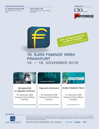 Medienpartner
Dr. Wolfgang Schäuble, MdB
Bundesminister der Finanzen,
Berlin
Volker Bouffier, MdL
Ministerpräsident des Landes Hessen,
Wiesbaden
Unter der Schirmherrschaft von
Ein Projekt der
Exklusives Angebot für CIO und COPUTERWOCHE: Abonnenten sparen! Melden Sie sich zum Vorzugspreis von 390 € zzgl. 19 % MwSt.
statt 800 € für eine Tageskonferenz an. Das Angebot gilt nur für ausgewählte Konferenzen und unter Angabe der Abonummer unter:
www.eurofinanceweek.com/medienkoop
Payments Konferenz
16. November 2016
Congress Center Messe
Frankfurt
www.euroﬁnanceweek.com/payments2016
EURO FINANCE TECH
17. November 2016
Congress Center Messe
Frankfurt
www.euroﬁnancetech.com
Bankgeschäft
im digitalen Umbruch
16. November 2016
Congress Center Messe
Frankfurt
www.euroﬁnanceweek.com/bankgeschaeft2016
Folgen Sie der EURO FINANCE WEEK im Netz – #efweek16
Jetzt zum Kooperationspreis
von 390 €* anmelden!
www.euroﬁnanceweek.com/medienkoop
 