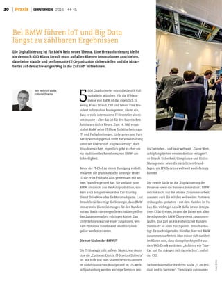 30 Praxis 2016 44-45
5
000 Quadratmeter misst die Zenith-Kul-
turhalle in München. Für die IT-Haus-
messe von BMW ist das eigentlich zu
wenig. Klaus Straub, CIO und Senior Vice Pre-
sident Information Management, räumt ein,
dass er viele interessierte IT-Hersteller abwei-
sen musste – aber das ist für den bayerischen
Autobauer nichts Neues. Zum 14. Mal veran-
staltet BMW seine IT-Show für Mitarbeiter aus
IT- und Fachabteilungen, Lieferanten und Part-
ner. Erwartungsgemäß steht die Veranstaltung
unter der Überschrit „Digitalisierung“, doch
Straub versichert, eigentlich gehe es eher um
ein traditionelles Kernthema von BMW: um
Schnelligkeit.
Bevor der IT-Chef zu einem Rundgang einlädt,
erklärt er die grundsätzliche Strategie seiner
IT, die er im Frühjahr 2016 gemeinsam mit sei-
nem Team festgezurrt hat. Sie umfasst ganz
BMW, also nicht nur die Autoproduktion, son-
dern auch beispielsweise den Car-Sharing-
Dienst DriveNow oder die Motorradsparte. Laut
Straub berücksichtigt die Strategie, dass BMW
immer mehr Dienstleistungen für den Kunden
nur auf Basis einer engen bereichsübergreifen-
den Zusammenarbeit erbringen könne. Das
Unternehmen wachse enger zusammen, wes-
halb Probleme zunehmend interdisziplinär
gelöst werden müssten.
Die vier Säulen der BMW-IT
Die IT-Strategie ruht auf vier Säulen, von denen
eine die „Customer Centric IT-Services Delivery“
ist: Mit Hilfe von zwei Shared-Services-Centern
im südafrikanischen Rosslyn und im US-Werk
in Spartanburg werden wichtige Services zen-
tral betrieben – und zwar weltweit. „Ganze Wert-
schöpfungsketen werden dorthin verlagert“,
so Straub. Sicherheit, Compliance und Risiko-
Management seien die natürlichen Grund-
lagen, um ITK-Services weltweit ausliefern zu
können.
Die zweite Säule ist die „Digitalisierung der
Prozesse sowie die Business Innovation“. BMW
möchte nicht nur die interne Zusammenarbeit,
sondern auch die mit den weltweiten Partnern
reibungslos gestalten – mit dem Kunden im Fo-
kus. Ein wichtiger Aspekt dafür ist ein integra-
tives CRM-System, in dem die Daten von allen
Beteiligten des BMW-Ökosystems zusammen-
laufen. Das Ziel sei ein einheitlicher Kunden-
Datensatz an allen Touchpoints. Straub ermu-
tigt die noch zögernden Händler, hier mit BMW
zusammenzuarbeiten. Man müsse sich darüber
im Klaren sein, dass disruptive Angreifer aus
dem Web Druck ausübten. „Anbieter wie True-
Car und Co. drängen sich dazwischen“, mahnt
der CIO.
Selbsterklärend ist die drite Säule „IT im Pro-
dukt und in Services“: Trends wie autonomes
Die Digitalisierung ist für BMW kein neues Thema. Eine Herausforderung bleibt
sie dennoch: CIO Klaus Straub muss auf allen Ebenen Innovationen anschieben,
dabei eine stabile und performante IT-Organisation sicherstellen und die Mitar-
beiter auf den schwierigen Weg in die Zukunt mitnehmen.
Bei BMW führen IoT und Big Data
längst zu zählbaren Ergebnissen
Foto:BMW
Von Heinrich Vaske,
Editorial Director
 