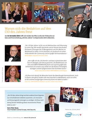 372015 41-42 Praxis
„Hier trift sich die ‚CIO-Familie‘ und lässt in feierlichem Rah-
men ein bewegtes Jahr Revue passieren. Die Redaktionen von
CIO und COMPUTERWOCHE freuen sich auf eine große Gala.
Gemeinsam mit unserer Jury wollen wir die besten IT-Strategien
würdigen und die erfolgreichsten CIOs hochleben lassen.“
Heinrich Vaske, Editorial Director COMPUTERWOCHE und CIO-Magazin
Am 10. November 2016 trift sich wieder das Who-is-who der IT-Branche zur
Gala und Preisverleihung „CIO des Jahres“ im Bayerischen Hof in M̈nchen.
Warum sich die Redaktion auf den
CIO des Jahres freut
Fotos:JoachimWendler;FotoVogt
„Der ‚CIO des Jahres‘ ist für uns wie Weihnachten und Geburtstag
an einem Tag: Wir werden beschenkt und wir können beschenken.
Die besten Leistungen des IT-Managements und ihre Macher im
Wetbewerb zu sehen, ist ein Geschenk, ein Ausdruck von echter
Verbundenheit der Community und ein großer Vertrauensbeweis.“
Michael Beilfuß, Verlagsleiter IDG Business Media
„Ich freue mich darauf, die Menschen hinter den Bewerbungen kennenzulernen. Auch
in diesem Jahr gibt es wieder viele neue Gesichter im Wetbewerb, und es ist schön,
sie bei unserem einzigartigen Community-Event mit dabei zu haben.“
Karen Funk, COMPUTERWOCHE-Redakteurin und Senior Editorial Project Manager
„Der CIO des Jahres bringt wie kein anderes Event Experten
aus verschiedensten Gebieten zusammen, um innovative
und herausragende Leistungen zu würdigen. Ich freue mich
darauf, bei der Verleihung dieses renommierten Preises
dabei zu sein.“
Hans-Peter Bauer,
Vice President Central Europe, Intel Security Partner des „CIO des Jahres“
Details zur Veranstaltung unter: www.cio-des-jahres.de
 