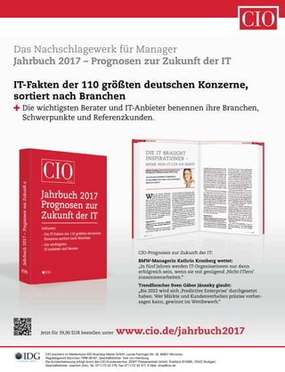 CIO erscheint im Medienhaus IDG Business Media GmbH, Lyonel-Feininger-Str. 26, 80807 München,
Registergericht München, HRB 99187, Geschäftsführer: York von Heimburg.
Die Kundenbetreuung erfolgt durch den CIO Kundenservice, ZENIT Pressevertrieb GmbH, Postfach 810580, 70522 Stuttgart,
Geschäftsführer: Joachim John, Tel. 0711/72 52 276, Fax 0711/72 52 377, E-Mail: shop@cio.de
Das Nachschlagewerk für Manager
Jahrbuch 2017 – Prognosen zur Zukunft der IT
Jetzt für 39,90 EUR bestellen unter www.cio.de/jahrbuch2017
CIO-Prognosen zur Zukunft der IT:
BMW-Managerin Kathrin Kronberg wettet:
„In fünf Jahren werden IT-Organisationen nur dann
erfolgreich sein, wenn sie mit genügend ‚Nicht-ITlern’
zusammenarbeiten.“
Trendforscher Sven Gábor Jánszky glaubt:
„Bis 2022 wird sich ‚Predictive Enterprise’ durchgesetzt
haben. Wer Märkte und Kundenverhalten präzise vorher-
sagen kann, gewinnt im Wettbewerb.“
IT-Fakten der 110 größten deutschen Konzerne,
sortiert nach Branchen
Die wichtigsten Berater und IT-Anbieter benennen ihre Branchen,
Schwerpunkte und Referenzkunden.
 