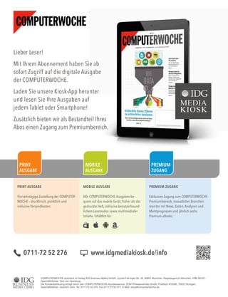 Lieber Leser!
Mit Ihrem Abonnement haben Sie ab
sofort Zugriff auf die digitale Ausgabe
der COMPUTERWOCHE.
Laden Sie unsere Kiosk-App herunter
und lesen Sie Ihre Ausgaben auf
jedem Tablet oder Smartphone!
Zusätzlich bieten wir als Bestandteil Ihres
Abos einen Zugang zum Premiumbereich.
Mit Ihrem Abonnement haben Sie ab
sofort Zugriff auf die digitale Ausgabe
Laden Sie unsere Kiosk-App herunter
und lesen Sie Ihre Ausgaben auf
Zusätzlich bieten wir als Bestandteil Ihres
Abos einen Zugang zum Premiumbereich.
PRINT-AUSGABE
Vierzehntägige Zustellung der COMPUTER-
WOCHE – druckfrisch, pünktlich und
inklusive Versandkosten.
MOBILE AUSGABE
Alle COMPUTERWOCHE-Ausgaben be-
quem auf das mobile Gerät, früher als das
gedruckte Heft, inklusive benutzerfreund-
lichem Lesemodus sowie multimedialer
Inhalte. Erhältlich für:
PREMIUM-ZUGANG
Exklusiver Zugang zum COMPUTERWOCHE-
Premiumbereich, monatlicher Branchen-
monitor mit News, Daten, Analysen und
Marktprognosen und jährlich sechs
Premium-eBooks.
PREMIUM-
ZUGANG
MOBILE
AUSGABE
PRINT-
AUSGABE
COMPUTERWOCHE erscheint im Verlag IDG Business Media GmbH, Lyonel-Feininger-Str. 26, 80807 München, Registergericht München, HRB 99187,
Geschäftsführer: York von Heimburg.
Die Kundenbetreuung erfolgt durch den COMPUTERWOCHE-Kundenservice, ZENIT Pressevertrieb GmbH, Postfach 810580, 70522 Stuttgart,
Geschäftsführer: Joachim John, Tel. 0711/72 52 276, Fax 0711/72 52 377, E-Mail: shop@computerwoche.de
0711-72 52 276 www.idgmediakiosk.de/info
 