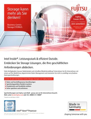 Intel Inside®. Leistungsstark & efizient Outside.
Entdecken Sie Storage Lösungen, die Ihre geschäftlichen
Anforderungen abdecken.
Storage kann
mehr als Sie
denken!
Hohe Verfügbarkeit, bessere Skalierbarkeit und schnellere Wiederherstellung? Unterstützen Sie Ihr Unternehmen mit
einem auf Ihre Bedürfnisse abgestimmten Daten-Management und investieren Sie nicht in unzählige verschiedene
Datenspeicherlösungen.
Intel, Intel Logo, Intel Inside, Intel Inside Logo, Xeon, Xeon Phi und Xeon Inside sind Marken
der Intel Corporation in den USA und anderen Ländern.
Speicherlösungen von Fujitsu nach Maß - genau wie sie Ihr Unternehmen braucht.
Mehr unter bcs.de.fujitsu.com oder Tel.: 00800 372 10000*
*Kostenfrei aus allen Netzen in D/A/CH
Lernen Sie jetzt die Business-Centric Storage Lösungen von Fujitsu kennen:
■ Daten und Geschäftsprozesse beschleunigen
■ Speicherkapazitäten lexibel erweitern
■ Produktivität und Flexibilität erhöhen
■ Sicher speichern und archivieren
Business-Centric
Storage ETERNUS
Intel® Xeon® Prozessor
 