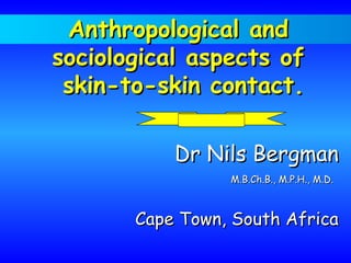 Anthropological andAnthropological and
sociological aspects ofsociological aspects of
skin-to-skin contact.skin-to-skin contact.
Dr Nils BergmanDr Nils Bergman
M.B.Ch.B., M.P.H., M.D.M.B.Ch.B., M.P.H., M.D.
Cape Town, South AfricaCape Town, South Africa
 